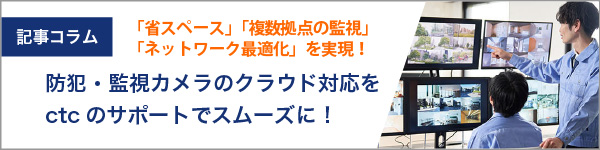 防犯・監視カメラのクラウド対応をスムーズに。ctcのサポートで「省スペース」「複数拠点の監視」「ネットワーク最適化」を実現!